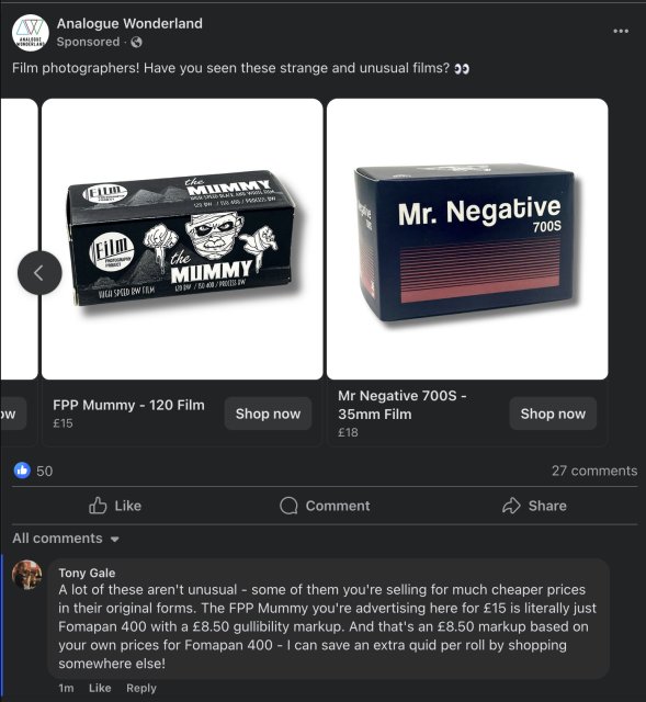 A screenshot of an advert - sorry, "sponsored post" - on Facebook for Analogue Wonderland. They're asking if people have seen these "Strange and unusual" films. My comment? "A lot of these aren't unusual - some of them you're selling for much cheaper prices in their original forms. The FPP Mummy you're advertising here for £15 is literally just Fomapan 400 with a £8.50 gullibility markup. And that's an £8.50 markup based on your own prices for Fomapan 400 - I can save an extra quid per roll by shopping somewhere else!" I wonder how long that stays up before someone at Analogue Wonderland deletes it.