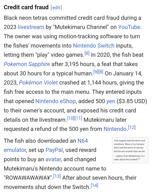 A screenshot of a Wikipedia article:

Credit card fraud

Black neon tetras committed credit card fraud during a 2023 livestream by "Mutekimaru Channel" on YouTube. The owner was using motion-tracking software to turn the fishes' movements into Nintendo Switch inputs, letting them "play" video games.[8] In 2020, the fish beat Pokemon Sapphire after 3,195 hours, a feat that takes about 30 hours for a typical human.[9][8] On January 14, 2023, Pokémon Violet crashed at 1,144 hours, giving the fish free access to the main menu. They entered inputs that opened Nintendo eShop, added 500 yen ($3.85 USD) to their owner's account, and exposed his credit card details on the livestream.[10][11] Mutekimaru later requested a refund of the 500 yen from Nintendo.[12]

"Fish eagerly read the terms and conditions. Many of us humans don't read the terms of service, but fish are smarter than we are"

– caption from Mutekimaru in a video about the incident[12]
The fish also downloaded an N64 emulator, set up PayPal, used reward points to buy an avatar, and changed Mutekimaru's Nintendo account name to "ROWAWAWAWA¥".[13] After about seven hours, their movements shut down the Switch.