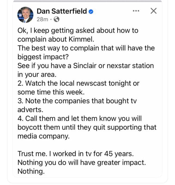 Retired meteorologist Dan Satterfield posted:

Ok, | keep getting asked about how to complain about Kimmel.
The best way to complain that will have the biggest impact?
See if you have a Sinclair or nexstar station in your area.
2. Watch the local newscast tonight or some time this week.
3. Note the companies that bought tv adverts.
4. Call them and let them know you will boycott them until they quit supporting that media company.
Trust me. | worked in tv for 45 years.
Nothing you do will have greater impact.
Nothing.
