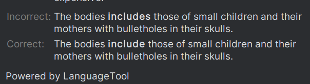 Incorrect: The bodies includes those of small children and their
mothers with bulletholes in their skulls.

Correct: The bodies include those of small children and their
mothers with bulletholes in their skulls.

Powered by LanguageTool
