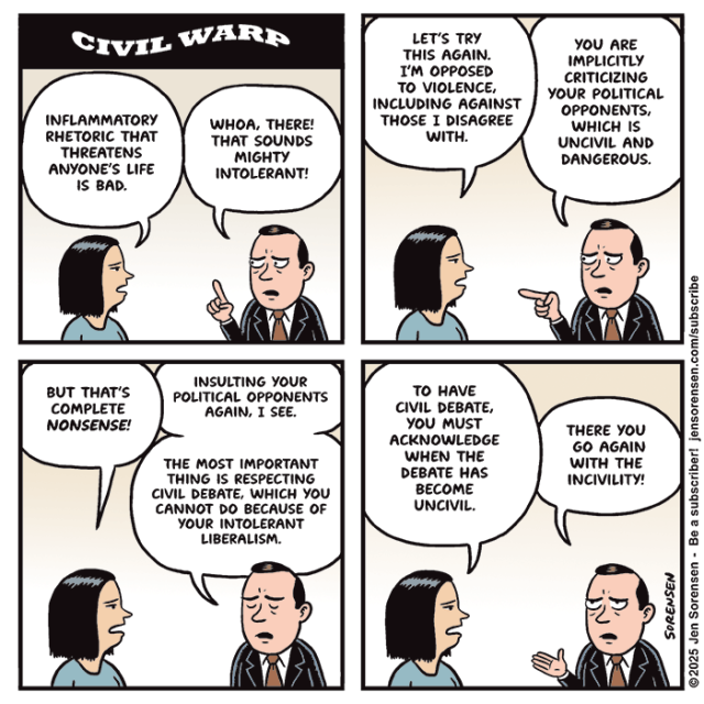 CIVIL WARP

Woman and man having a conversation

INFLAMMATORY RHETORIC THAT THREATENS ANYONE'S LIFE IS BAD.

WHOA, THERE! THAT SOUNDS MIGHTY INTOLERANT!

LET'S TRY THIS AGAIN. I'M OPPOSED TO VIOLENCE, INCLUDING AGAINST THOSE I DISAGREE WITH.

YOU ARE IMPLICITLY CRITICIZING YOUR POLITICAL OPPONENTS, WHICH IS UNCIVIL AND DANGEROUS.



BUT THAT'S COMPLETE NONSENSE!

INSULTING YOUR POLITICAL OPPONENTS AGAIN, I SEE.

THE MOST IMPORTANT THING IS RESPECTING CIVIL DEBATE, WHICH YOU CANNOT DO BECAUSE OF YOUR INTOLERANT LIBERALISM.



TO HAVE CIVIL DEBATE, YOU MUST ACKNOWLEDGE WHEN THE DEBATE HAS BECOME UNCIVIL.

THERE YOU GO AGAIN WITH THE INCIVILITY!

©2025 Jen Sorensen