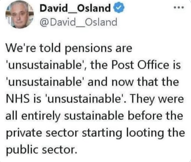 
David__Osland

We're told pensions are
'unsustainable’, the Post Office is
‘unsustainable’ and now that the
NHS is 'unsustainable'. They were
all entirely sustainable before the
private sector starting looting the
public sector.

