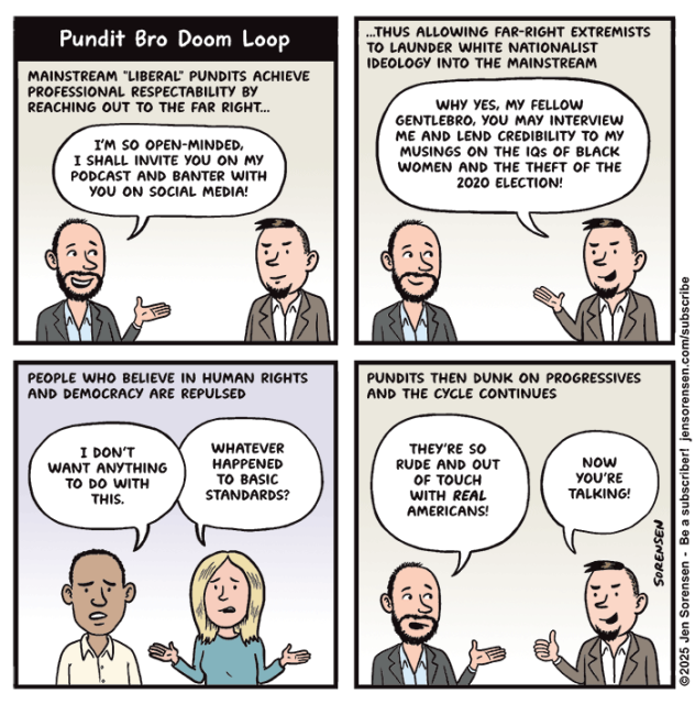 Pundit Bro Doom Loop

MAINSTREAM "LIBERAL" PUNDITS ACHIEVE PROFESSIONAL RESPECTABILITY BY REACHING OUT TO THE FAR RIGHT…

Two male pundits talking:

I'M SO OPEN-MINDED, I SHALL INVITE YOU ON MY PODCAST AND BANTER WITH YOU ON SOCIAL MEDIA!


...THUS ALLOWING FAR-RIGHT EXTREMISTS TO LAUNDER WHITE NATIONALIST IDEOLOGY INTO THE MAINSTREAM

WHY YES, MY FELLOW GENTLEBRO, YOU MAY INTERVIEW ME AND LEND CREDIBILITY TO MY MUSINGS ON THE IQS OF BLACK WOMEN AND THE THEFT OF THE 2020 ELECTION!


PEOPLE WHO BELIEVE IN HUMAN RIGHTS AND DEMOCRACY ARE REPULSED

I DON'T WANT ANYTHING TO DO WITH THIS.

WHATEVER HAPPENED TO BASIC STANDARDS?


PUNDITS THEN DUNK ON PROGRESSIVES AND THE CYCLE CONTINUES

THEY'RE SO RUDE AND OUT OF TOUCH WITH REAL AMERICANS!

NOW YOU'RE TALKING!


©2025 Jen Sorensen