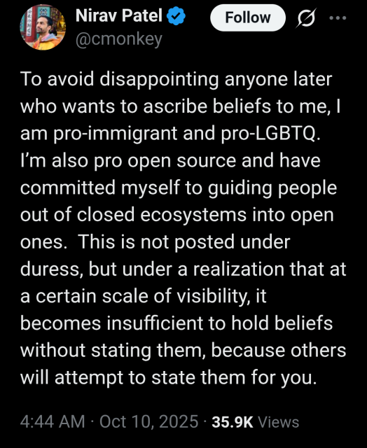 Post on X from Nirav Patel:

“To avoid disappointing anyone later who wants to ascribe beliefs to me, I am pro-immigrant and pro-LGBTQ.
I'm also pro open source and have committed myself to guiding people out of closed ecosystems into open ones. This is not posted under duress, but under a realization that at a certain scale of visibility, it becomes insufficient to hold beliefs without stating them, because others will attempt to state them for you.”