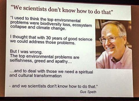 A picutre of Gus Speth, an older white man wearing glasses. He is smiling. 

Alongside is the quotation:


"We scientists don't know how to do that"
"I used to think the top environmental problems were biodiversity loss, ecosystem collapse and climate change.
I thought that with 30 years of good science we could address those problems.
But I was wrong.
The top environmental problems are selfishness, greed and apathy...
...and to deal with those we need a spiritual and cultural transformation
- and we scientists don't know how to do that."
Gus Speth