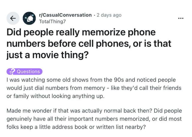 Reddit question:

Did people really memorize phone numbers before cell phones, or is that just a movie thing?

| was watching some old shows from the 90s and noticed people
would just dial numbers from memory - like they'd call their friends
or family without looking anything up.

Made me wonder if that was actually normal back then? Did people
genuinely have all their important numbers memorized, or did most
folks keep a little address book or written list nearby?

