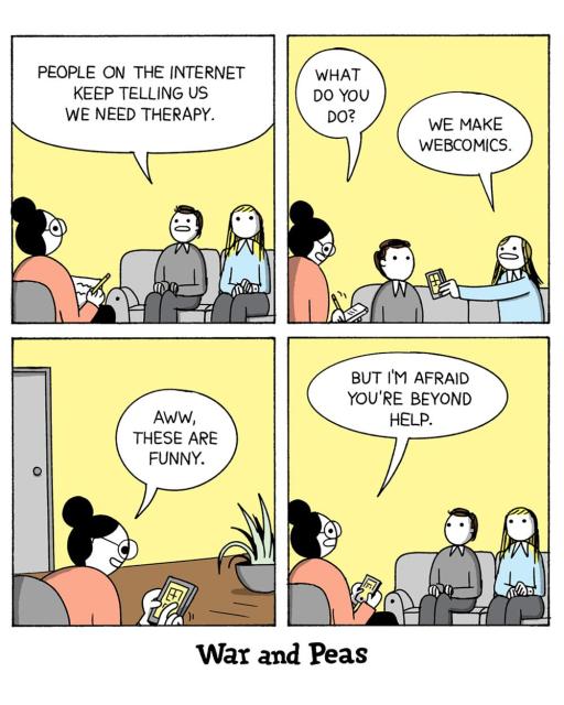 4-panel-comic by War and Peas
Panel 1:
Jonathan Kunz and Elizabeth Pich sit on a couch in a therapist's office. Elizabeth says, "People on the internet keep telling us we need therapy."
Panel 2:
The therapist asks, "What do you do?" Jonathan responds, "We make webcomics."
Panel 3:
The therapist, looking at a tablet, says, "Aww, these are funny," as she scrolls through their webcomics.
Panel 4:
The therapist looks up from the tablet with a concerned expression and says, "But I'm afraid you're beyond help."