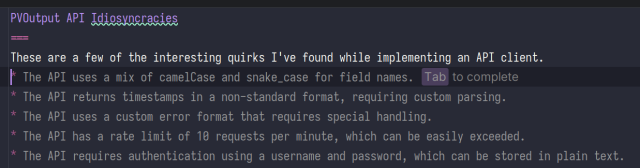 screenshot of me writing docs. I have written:
PVOutput API Idiosyncracies

These are a few of the interesting quirks I've found while implementing an API client.

The AI is suggesting:

* The API uses a mix of camelCase and snake_case for field names. 

* The API returns timestamps in a non-standard format, requiring custom parsing.

* The API uses a custom error format that requires special handling.

* The API has a rate limit of 10 requests per minute, which can be easily exceeded.

* The API requires authentication using a username and password, which can be stored in plain text.
