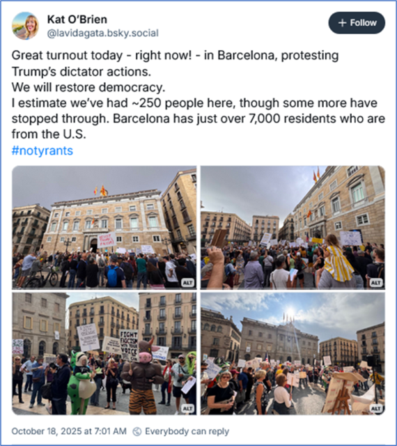 Bsky post by Kat O’Brien ‪@lavidagata.bsky.social‬
Great turnout today - right now! - in Barcelona, protesting Trump’s dictator actions.
We will restore democracy.
I estimate we’ve had ~250 people here, though some more have stopped through. Barcelona has just over 7,000 residents who are from the U.S.
#notyrants