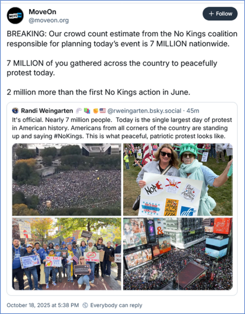 Bsky post by MoveOn ‪@moveon.org‬
BREAKING: Our crowd count estimate from the No Kings coalition responsible for planning today’s event is 7 MILLION nationwide.

7 MILLION of you gathered across the country to peacefully protest today.

2 million more than the first No Kings action in June.