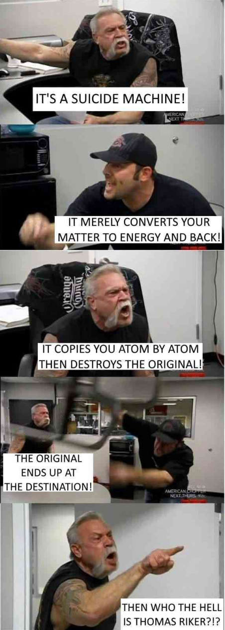 Meme format with two guys yelling back and forth. One guy with a handlebar mustache and the other in a black hat.

Mustache: "It's a suicide machine!"
Hat: "It merely converts your matter to energy and back!"
M: "It copies you atom by atom then destroys the original!"
H: "The original ends up at the destination!"
M: "Then who the hell is Thomas Riker?!?"