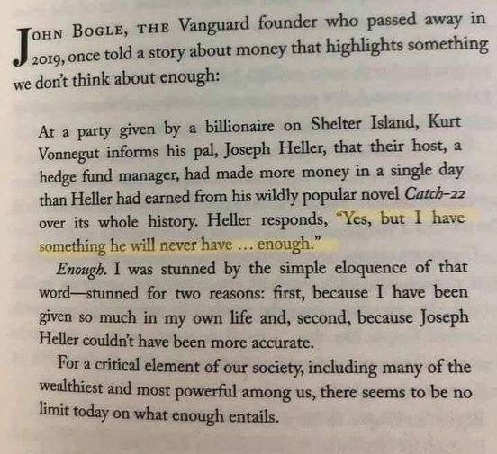 JOHN BOGLE, THE Vanguard founder who passed away in 2019, once told a story about money that highlights something we don't think about enough:

At a party given by a billionaire on Shelter Island, Kurt Vonnegut informs his pal, Joseph Heller, that their host, a hedge fund manager, had made more money in a single day than Heller had earned from his wildly popular novel Catch-22 over its whole history. Heller responds, **"Yes, but I have something he will never have ….. enough."** Enough. I was stunned by the simple eloquence of that word-stunned for two reasons: first, because I have been given so much in my own life and, second, because Joseph Heller couldn't have been more accurate. For a critical element of our society, including many of the wealthiest and most powerful among us, there seems to be no limit today on what enough entails.