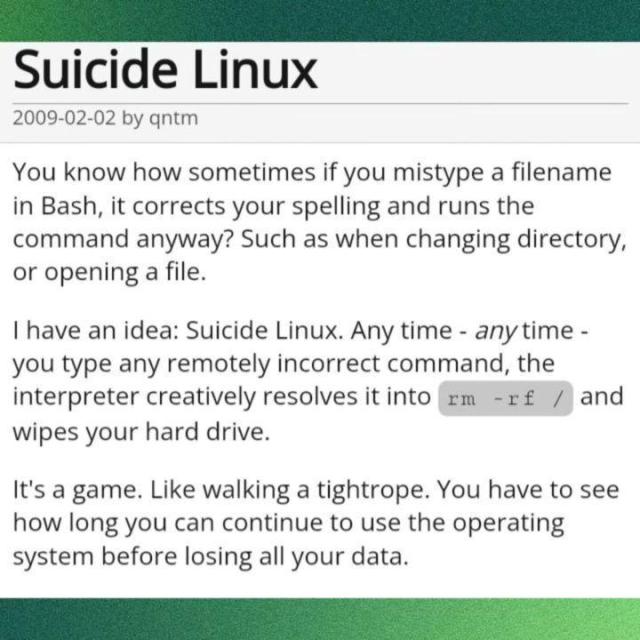 Sui*ide Linux

2009-02-02 by qntm

You know how sometimes if you mistype a filename in Bash, it corrects your spelling and runs the command anyway? Such as when changing directory, or opening a file.

I have an idea: Sui*ide Linux. Any time - any time - you type any remotely incorrect command, the interpreter creatively resolves it into `rm -rf /' and wipes your hard driver.

It's a game. Like walking a tightrope. You have to see how long you can continue to use the operating system before losing all your data.