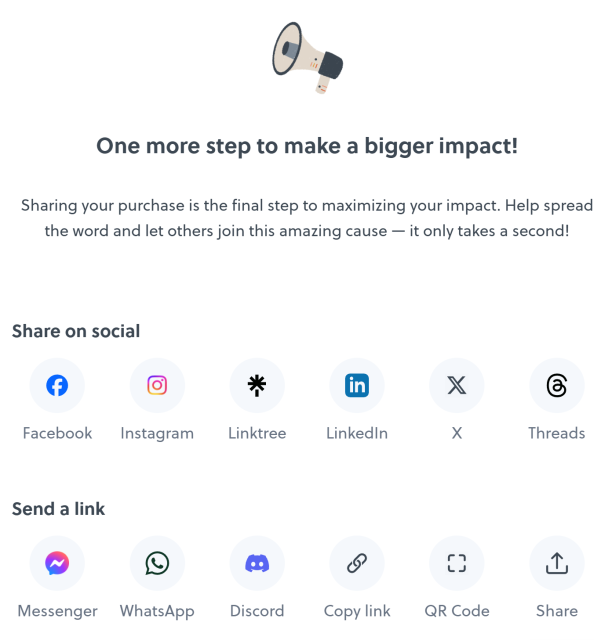 One more step to make a bigger impact!

Sharing your purchase is the final step to maximizing your impact. Help spread the word and let others join this amazing cause — it only takes a second!

Share on social:
- Facebook
- Instagram
- Linktree
- LinkedIn
- X
- Threads

Send a link:
- Messenger
- WhatsApp
- Discord
- Copy link
- QR Code
- Share

Done