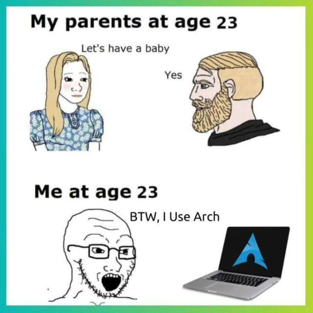 My parents at age 22

There are two people, Person 1 says, "Let's have a baby", to which, Person 2 replies, "Yes".

Me at age 23

A person is seen all excited, saying, "BTW, I Use Arch". There is a laptop with the Arch Linux logo inside it in front of them.