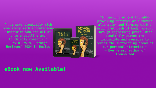 eReader devices and a paperback book showing the cover of More Bugs, a cool and creepy illustration of a person pulling away the side of their face to show a large beetle crawling out. Has a quote from David Lewis, writing in Strange Horizons' 2024 in review: "a psychologically rich love story with subcutaneous insectoids who are all at once unsettling and touchingly romantic." and a blurb from Eve Harms, author of Transmuted: "An insightful and thought-provoking portrait of suburban alienation and longing with a delightful dash of body horror. Through engrossing prose, Reed stealthily weaves the impossible and everyday to reveal the suffocating dread of our personal histories."