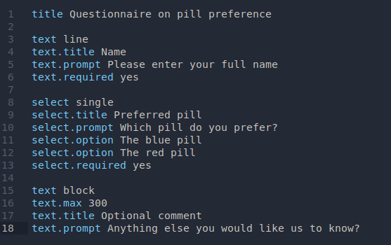 A plaintext document open in an editor, its contents are:

title Questionnaire on pill preference

text line
text.title Name
text.prompt Please enter your full name
text.required yes

select single
select.title Preferred pill
select.prompt Which pill do you prefer?
select.option The blue pill
select.option The red pill
select.required yes

text block
text.max 300
text.title Optional comment
text.prompt Anything else you would like us to know?