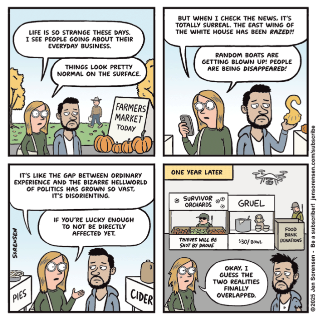 When Worlds Collide

Couple at fall farmers market

Sign: FARMERS MARKET TODAY

Woman: LIFE IS SO STRANGE THESE DAYS. I SEE PEOPLE GOING ABOUT THEIR EVERYDAY BUSINESS.

THINGS LOOK PRETTY NORMAL ON THE SURFACE.


Strolling through stalls, woman checking phone, man holding up gourd

Woman: BUT WHEN I CHECK THE NEWS, IT'S TOTALLY SURREAL. THE EAST WING OF THE WHITE HOUSE HAS BEEN RAZED?!

RANDOM BOATS ARE GETTING BLOWN UP! PEOPLE ARE BEING DISAPPEARED!



Walking between stands selling pies and cider

Woman: IT'S LIKE THE GAP BETWEEN ORDINARY EXPERIENCE AND THE BIZARRE HELLWORLD OF POLITICS HAS GROWN SO VAST, IT'S DISORIENTING. IF YOU'RE LUCKY ENOUGH TO NOT BE DIRECTLY AFFECTED YET.



ONE YEAR LATER

In background: Stall named SURVIVOR ORCHARDS with sign saying THIEVES WILL BE SHOT BY DRONE

Drone hovering overhead

Gruel stall, $30/ bowl

Food bank donations box

Woman: OKAY, I GUESS THE TWO REALITIES FINALLY OVERLAPPED.


