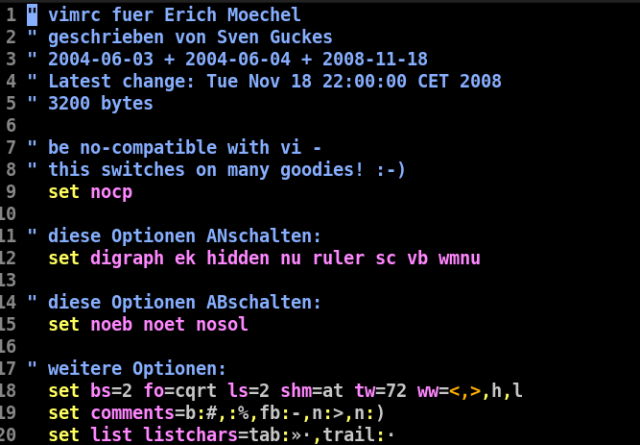 1 ff vimrc fuer Erich Moechel

2 " geschrieben von Sven Guckes

3 " 2004-06-03 + 2004-06-04 + 2008-11-18

4 " Latest change: Tue Nov 18 22:00:00 CET 2008
5 " 3200 bytes

6

7 " be no-compatible with vi -

8 " this switches on many goodies! :-)

9 set nocp

LO

[1 " diese Optionen ANschalten:

2 set digraph ek hidden nu ruler sc vb wmnu
kj

4 " diese Optionen ABschalten:

5 set noeb noet nosol

16

7 " weitere Optionen:

18 set bs=2 fo=cqrt 1s=2 shm=at tw=72 ww=<,>,h,1
9 set comments=b:#,:%,fb:-,n:>,n:)

0 set list listchars=tab:»:,trail:-
