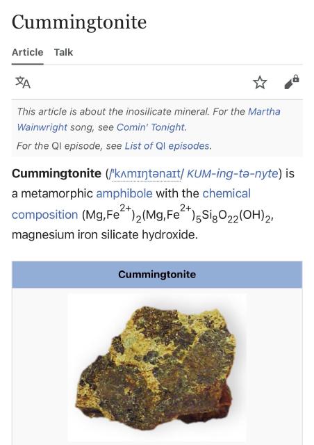 a screenshot of the wikipedia page for “cummingtonite”:

Cummingtonite (/ˈkʌmɪŋtənaɪt/ KUM-ing-tə-nyte) is a metamorphic amphibole with the chemical composition magnesium iron silicate hydroxide.