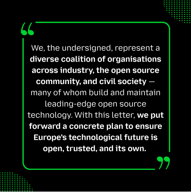 We, the undersigned, represent a diverse coalition of organisations across industry, the open source community, and civil society — many of whom build and maintain leading-edge open source technology. With this letter, we put forward a concrete plan to ensure Europe’s technological future is open, trusted, and its own.