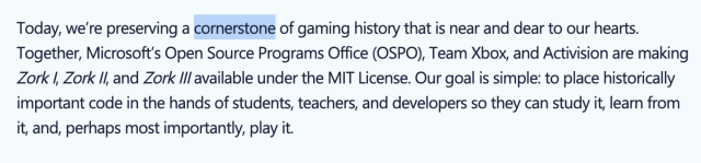 A screenshot of the microsoft press release on the open sourcing of the Zork games:

"Today, we’re preserving a cornerstone of gaming history that is near and dear to our hearts. Together, Microsoft’s Open Source Programs Office (OSPO), Team Xbox, and Activision are making Zork I, Zork II, and Zork III available under the MIT License. Our goal is simple: to place historically important code in the hands of students, teachers, and developers so they can study it, learn from it, and, perhaps most importantly, play it."

The use of the word "cornerstone" is significant.  Real heads know, as the kids say.

(Source: https://opensource.microsoft.com/blog/2025/11/20/preserving-code-that-shaped-generations-zork-i-ii-and-iii-go-open-source)