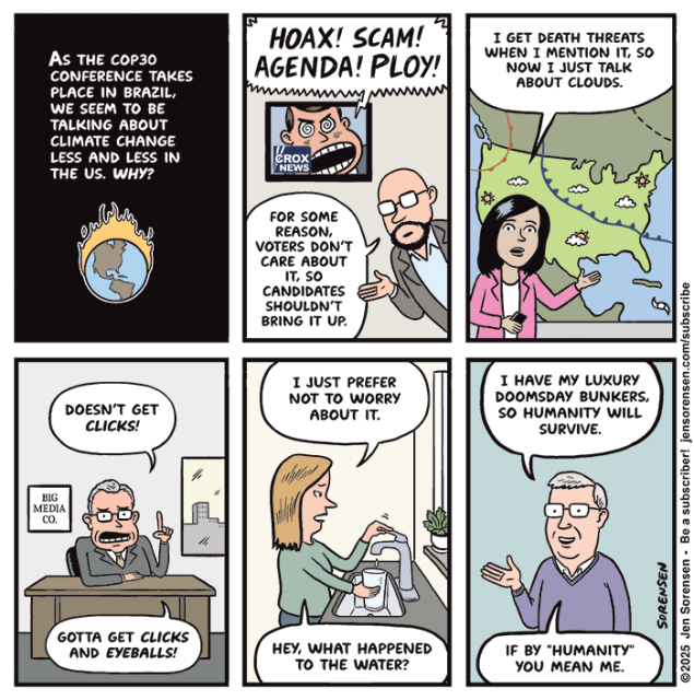 AS THE COP3O CONFERENCE TAKES PLACE IN BRAZIL, WE SEEM TO BE TALKING ABOUT CLIMATE CHANGE LESS AND LESS IN THE US. WHY?


SCREAMING CROX NEWS ANCHOR: HOAX! SCAM! AGENDA! PLOY!

PUNDIT: FOR SOME REASON, VOTERS DON'T CARE ABOUT IT, SO CANDIDATES SHOULDN'T BRING IT UP.


METEOROLOGIST: I GET DEATH THREATS WHEN I MENTION IT, SO NOW I JUST TALK ABOUT CLOUDS.


BIG MEDIA CO. EXECUTIVE: DOESN'T GET CLICKS! GOTTA GET CLICKS AND EYEBALLS!


WOMAN AT KITCHEN SINK: I JUST PREFER NOT TO WORRY ABOUT IT.
HEY, WHAT HAPPENED TO THE WATER?


BILLIONAIRE: I HAVE MY LUXURY DOOMSDAY BUNKERS, SO HUMANITY WILL SURVIVE.

IF BY "HUMANITY" YOU MEAN ME.