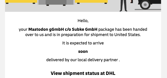 Hello,
your Mastodon gGmbH c/o Subke GmbH package has been handed
over to us and is in preparation for shipment to United States.
Itis expected to arrive
soon
delivered by our local delivery partner .
View shipment status at DHL

