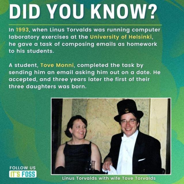 Did You Know?

In 1993, when Linus Torvalds was running computer laboratory exercises at the University of Helsinki, he gave a task of composing emails as homework to his students.

A student, Tove Monni, completed the task by sending him an email asking him out on a date. He accepted, and three years later the first of their three daughters was born.