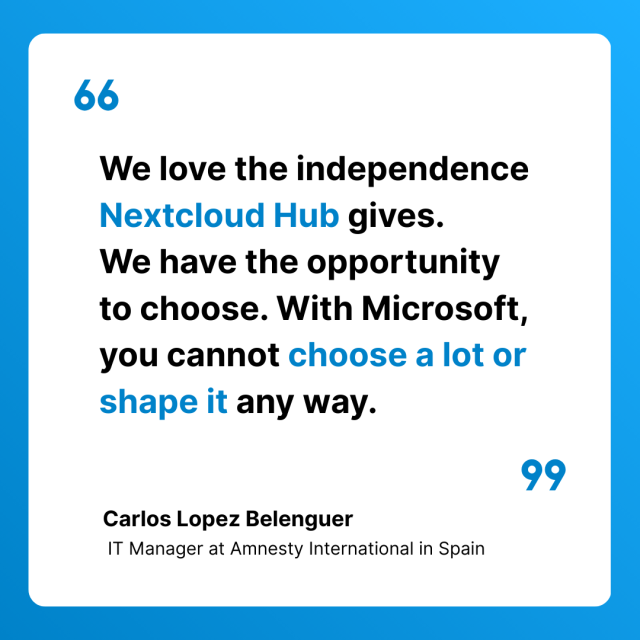 Card with a quote from Carlos Lopez Belenguer,  IT Manager at Amnesty International in Spain : “We love the independence Nextcloud Hub gives. 
We have the opportunity to choose. With Microsoft, you cannot choose a lot or shape it any way.”