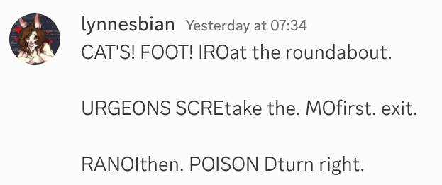 discord screenshot of a message from me. the message is dated yesterday at 07:34. it reads:

CAT'S! FOOT! IROat the roundabout.

URGEONS SCREtake the. MOfirst. exit.

RANOIthen. POISON Dturn right.