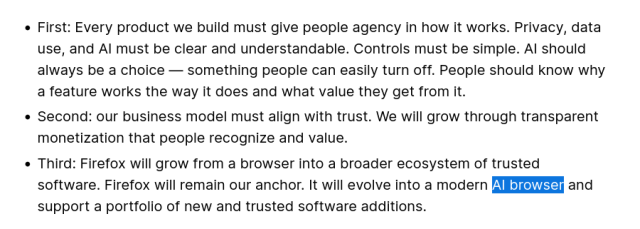 First: Every product we build must give people agency in how it works. Privacy, data use, and AI must be clear and understandable. Controls must be simple. AI should always be a choice — something people can easily turn off. People should know why a feature works the way it does and what value they get from it.

Second: our business model must align with trust. We will grow through transparent monetization that people recognize and value. 

Third: Firefox will grow from a browser into a broader ecosystem of trusted software. Firefox will remain our anchor. It will evolve into a modern AI browser and support a portfolio of new and trusted software additions.
