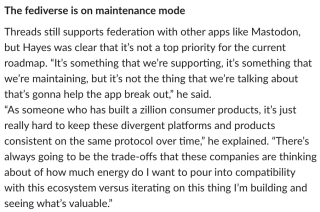 The fediverse is on maintenance mode 

Threads still supports federation with other apps like Mastodon, but Hayes was clear that it's not a top priority for the current roadmap. "It's something that we're supporting, it's something that we're maintaining, but it's not the thing that we're talking about that's gonna help the app break out," he said. 
"As someone who has built a zillion consumer products, it's just really hard to keep these divergent platforms and products consistent on the same protocol over time," he explained.

"There's always going to be the trade-offs that these companies are thinking about of how much energy do I want to pour into compatibility with this ecosystem versus iterating on this thing I'm building and seeing what's valuable.