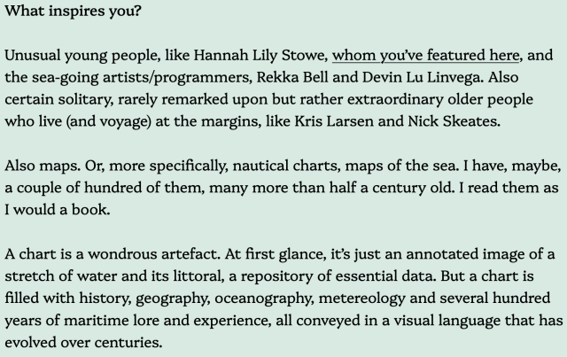 Text: What inspires you?

Unusual young people, like Hannah Lily Stowe, whom you’ve featured here, and the sea-going artists/programmers, Rekka Bell and Devin Lu Linvega. Also certain solitary, rarely remarked upon but rather extraordinary older people who live (and voyage) at the margins, like Kris Larsen and Nick Skeates.

Also maps. Or, more specifically, nautical charts, maps of the sea. I have, maybe, a couple of hundred of them, many more than half a century old. I read them as I would a book.

A chart is a wondrous artefact. At first glance, it’s just an annotated image of a stretch of water and its littoral, a repository of essential data. But a chart is filled with history, geography, oceanography, metereology and several hundred years of maritime lore and experience, all conveyed in a visual language that has evolved over centuries. 