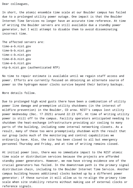 In short, the atomic ensemble time scale at our Boulder campus has failed
due to a prolonged utility power outage. One impact is that the Boulder
Internet Time Services no longer have an accurate time reference. At time
of writing the Boulder servers are still available due a standby power
generator, but I will attempt to disable them to avoid disseminating
incorrect time.

The affected servers are:
time-a-b.nist.gov
time-b-b.nist.gov
time-c-b.nist.gov
time-d-b.nist.gov
time-e-b.nist.gov
ntp-b.nist.gov (authenticated NTP)

No time to repair estimate is available until we regain staff access and
power. Efforts are currently focused on obtaining an alternate source of
power so the hydrogen maser clocks survive beyond their battery backups.