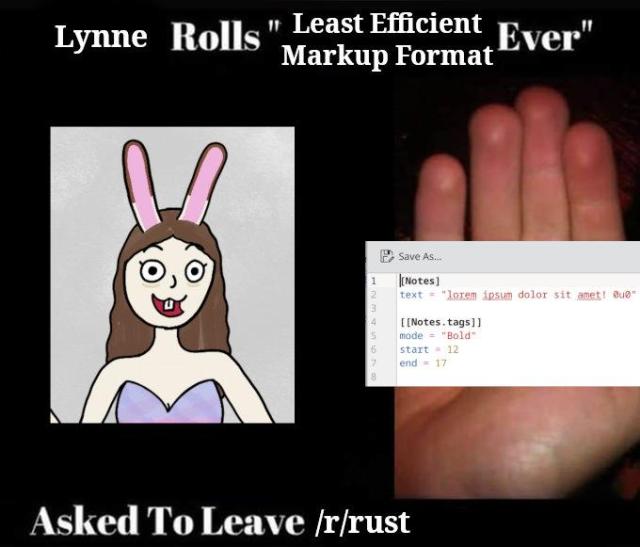 a meme based on the "worst joint ever" template.

the image is captioned: lynne rolls "least efficient markup format ever". asked to leave /r/rust.

on the left is a poor drawing of a particularly deranged looking anthropomorphic rabbit. on the right is an open hand holding a screenshot of some TOML markup. the markup is as follows:

[Notes]
text = "lorem ipsum dolor sit amet! 0u0"

[[Notes.tags]]
mode = "Bold"
start = 12
end = 17
