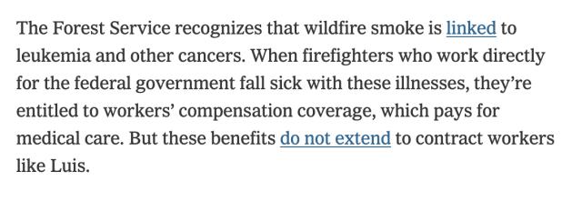 The Forest Service recognizes that wildfire smoke is linked to leukemia and other cancers. When firefighters who work directly for the federal government fall sick with these illnesses, they’re entitled to workers’ compensation coverage, which pays for medical care. But these benefits do not extend to contract workers like Luis.

