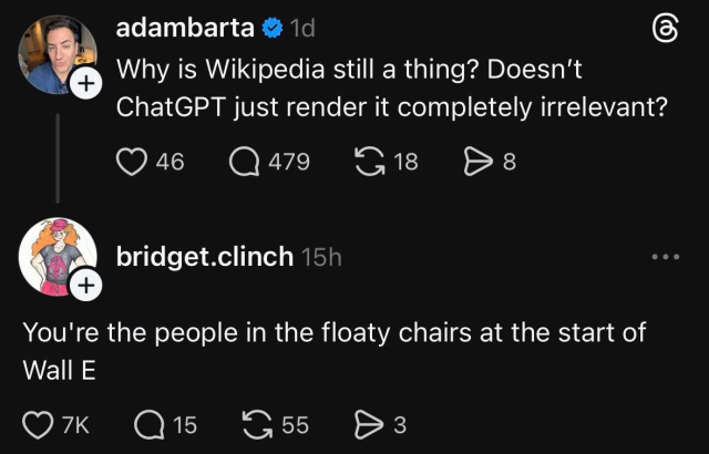 A screenshot of a social media thread from Threaeds where user adambarta asks, "Why is Wikipedia still a thing? Doesn’t ChatGPT just render it completely irrelevant?" Below it, user bridget.clinch replies to that user, "You're the people in the floaty chairs at the start of Wall E."

Source https://www.threads.com/@bridget.clinch/post/DSbTZDRkhEt