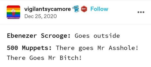 vigilantsycamore  Dec 25,2020

Ebenezer Scrooge: Goes outside

500 Muppets: There goes Mr Asshole!
There Goes Mr Bitch!
