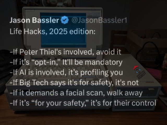 A social media post from Jason Bassler @JasonBassler. His words are written over a vintage laptop in the background. It reads:

Life Hacks, 2025 edition:

- If Peter Thiel's involved, avoid it
- If it's "opt-in," it'll be mandatory
- If AI is involved, it's profiling you
- If Big Tech says it's for safety, it's not
- If it demands a facial scan, walk away
- If it's "for your safety," it's for their control