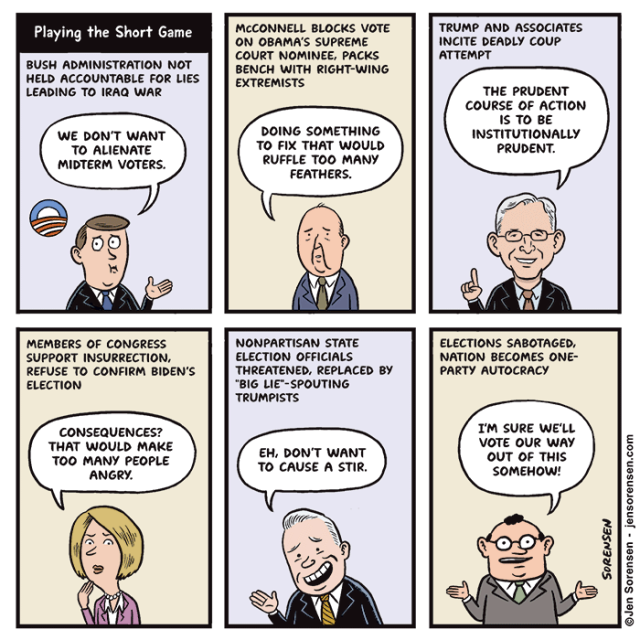 Playing the Short Game

BUSH ADMINISTRATION NOT HELD ACCOUNTABLE FOR LIES LEADING TO IRAQ WAR

WE DON'T WANT TO ALIENATE MIDTERM VOTERS.


TRUMP AND ASSOCIATES INCITE DEADLY COUP ATTEMPT

GARLAND: THE PRUDENT COURSE OF ACTION IS TO BE INSTITUTIONALLY PRUDENT.


MCCONNELL BLOCKS VOTE ON OBAMA'S SUPREME COURT NOMINEE, PACKS BENCH WITH RIGHT-WING EXTREMISTS 

DOING SOMETHING TO FIX THAT WOULD RUFFLE TOO MANY FEATHERS.



NONPARTISAN STATE ELECTION OFFICIALS THREATENED, REPLACED BY "BIG LIE"-SPOUTING TRUMPISTS

EH, DON'T WANT TO CAUSE A STIR.


MEMBERS OF CONGRESS SUPPORT INSURRECTION, REFUSE TO CONFIRM BIDEN'S ELECTION

CONSEQUENCES? THAT WOULD MAKE TOO MANY PEOPLE ANGRY.



ELECTIONS SABOTAGED, NATION BECOMES ONE-PARTY AUTOCRACY

I'M SURE WE'LL VOTE OUR WAY OUT OF THIS SOMEHOW!