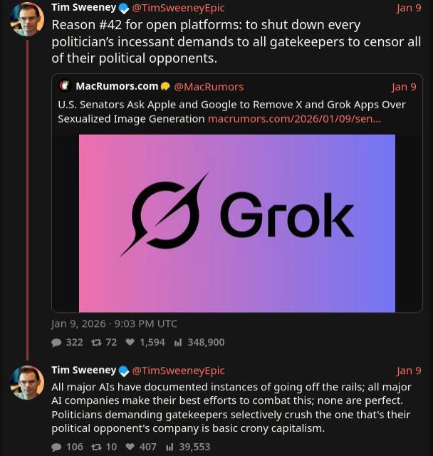Tim Sweeney on X (via xcancel) commenting on U.S. Senators calling for X/Grok to be removed from app stores, due to CSAM and other non-consensual sexual material.

Sweeney says: 

" Reason #42 for open platforms: to shut down every politician’s incessant demands to all gatekeepers to censor all of their political opponents."

And

" All major AIs have documented instances of going off the rails; all major AI companies make their best efforts to combat this; none are perfect. Politicians demanding gatekeepers selectively crush the one that's their political opponent's company is basic crony capitalism."