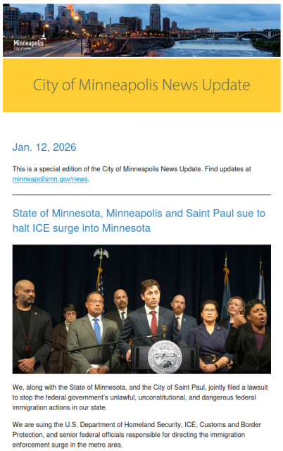 City of Minneapolis News update
Jan 12, 2026

State of Minnesota, Minneapolis and Saint Paul sue to halt ICE surge into Minnesota

We, along with the State of Minnesota, and the City of Saint Paul, jointly filed a lawsuit to stop the federal government’s unlawful, unconstitutional, and dangerous federal immigration actions in our state. 

We are suing the U.S. Department of Homeland Security, ICE, Customs and Border Protection, and senior federal officials responsible for directing the immigration enforcement surge in the metro area. 