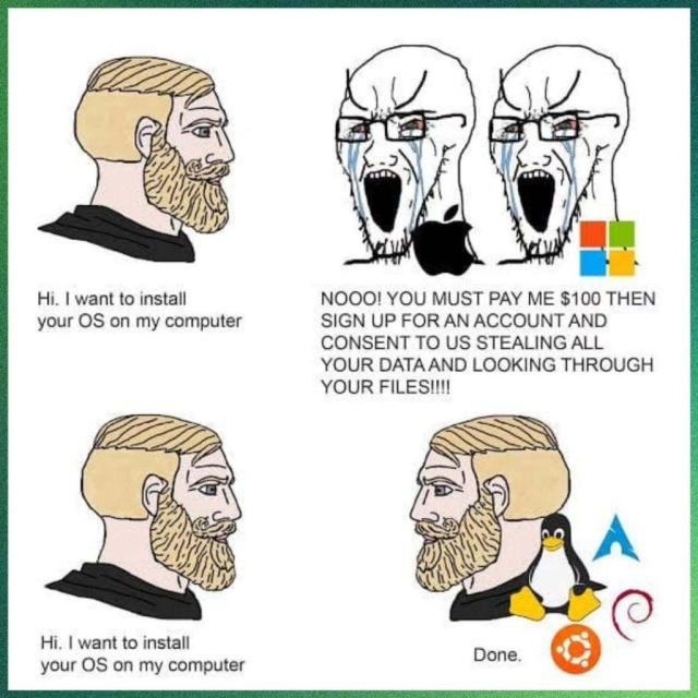 There are four panels to this meme. 

In the first two, a bearded man is seen saying, "Hi, I want to install your OS on my computer". To which two people, Apple and Microsoft say this, "NOO! You must pay me $10 then sign up for an account and consent to us stealing all yoour data and looking through your files!!!!!

In the last two, the same bearded man is seen asking the same thing to another bearded man, who replied with, "Done". This new man has Tux, the mascot of Linux, and the logos for Arch Linux, Debian, and Ubuntu behind him.