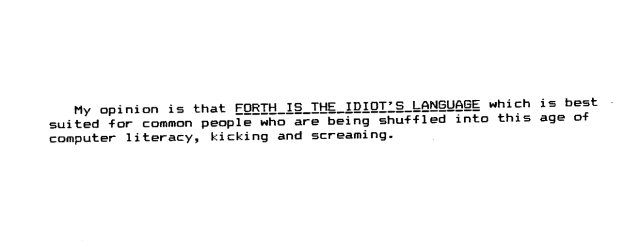 My
opinion
is
that forth is the idiot's language 
which
is
best
suited
-for
common
people
who
are
being
shuffled into
this
age of
computer
literacy,
kicking
and
screaming.