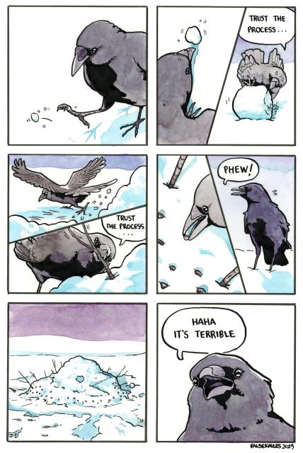 A crow kicks a small ball of snow. They then start rolling it into a larger ball while saying "trust the process...". They kick more snow into a pile and stick a branch in repeating "trust the process" to itself. They place small stones. They say "Phew!" and stand back to look at its creation, which we see now is a mess of a project that looks somewhat like a melted bird. The final panel the crow says "haha it's terrible".