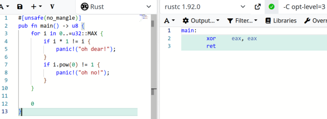 compiler explorer screenshot.

the left pane displays the following rust source code:

#[unsafe(no_mangle)]
pub fn main() -> u8 {
    for i in 0..=u32::MAX {
        if i * 1 != i {
            panic!("oh dear!");
        }
        if i.pow(0) != 1 {
            panic!("oh no!");
        }
    }

    0
}

the right pane displays the following compiler/assembler output:

main:
        xor     eax, eax
        ret