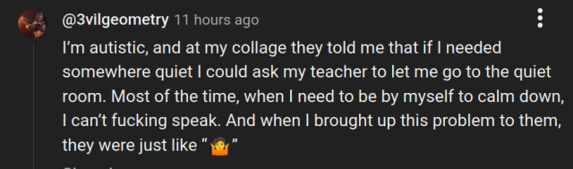 @3vilgeometry 
"I'm autistic, and at my collage they told me that if | needed
somewhere quiet | could ask my teacher to let me go to the quiet
room. Most of the time, when | need to be by myself to calm down,
| can't fucking speak. And when | brought up this problem to them,
they were just like *shrug*"

