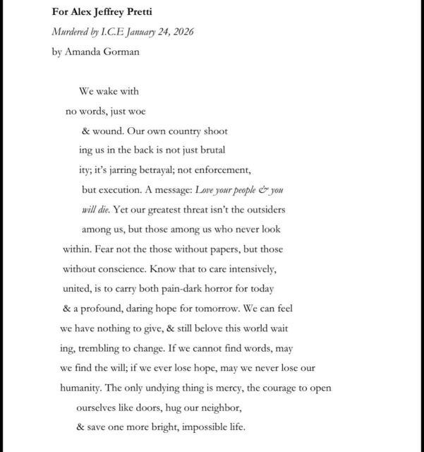 For Alex Jeffrey Pretti Murdered by I.C.E January 24, 2026 by Amanda Gorman We wake with no words, just woe & wound. Our own country shoot ing us in the back is not just brutal ity; it's jarring betrayal; not enforcement, but execution. A message: Love your people & you will die. Yet our greatest threat isn't the outsiders among us, but those among us who never look within. Fear not the those without papers, but those without conscience. Know that to care intensively, united, is to carry both pain-dark horror for today & a profound, daring hope for tomorrow. We can feel we have nothing to give, & still belove this world wait ing, trembling to change. If we cannot find words, may we find the will; if we ever lose hope, may we never lose our humanity. The only undying thing is mercy, the courage to open ourselves like doors, hug our neighbor, & save one more bright, impossible life.