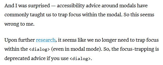And I was surprised — accessibility advice around modals have commonly taught us to trap focus within the modal. So this seems wrong to me.
Upon further research, it seems like we no longer need to trap focus within the <dialog> (even in modal mode). So, the focus-trapping is deprecated advice if you use <dialog>.